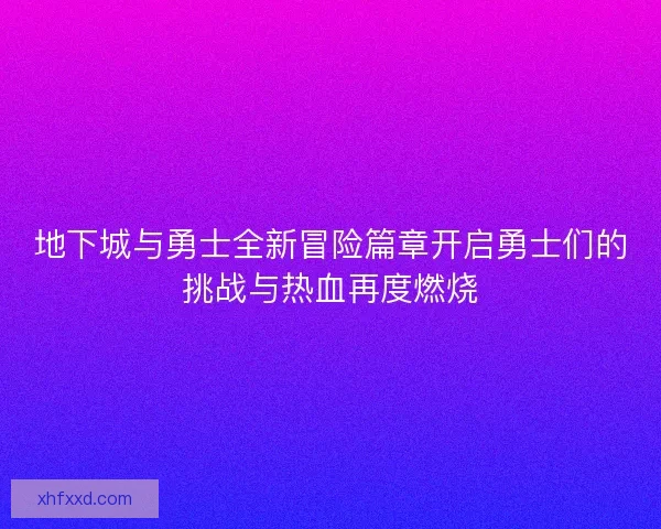 地下城与勇士全新冒险篇章开启勇士们的挑战与热血再度燃烧