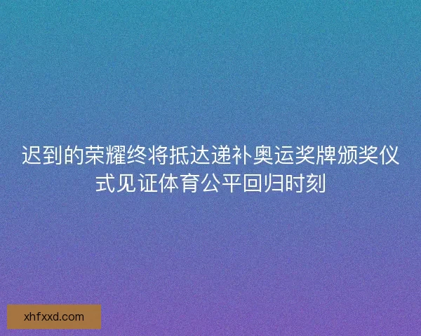 迟到的荣耀终将抵达递补奥运奖牌颁奖仪式见证体育公平回归时刻