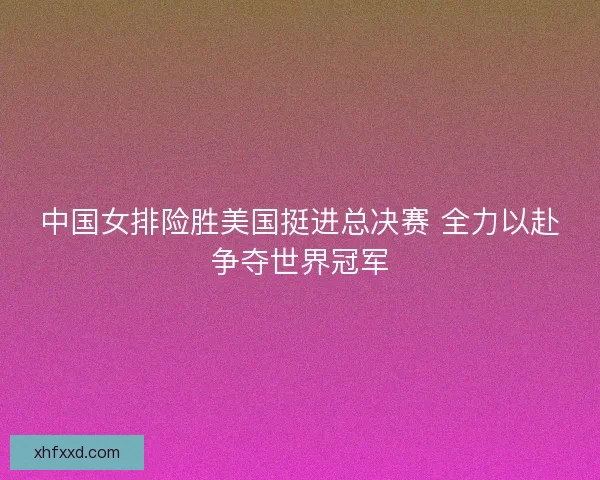 中国女排险胜美国挺进总决赛 全力以赴争夺世界冠军