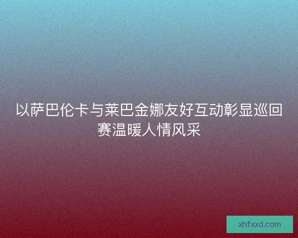 以萨巴伦卡与莱巴金娜友好互动彰显巡回赛温暖人情风采