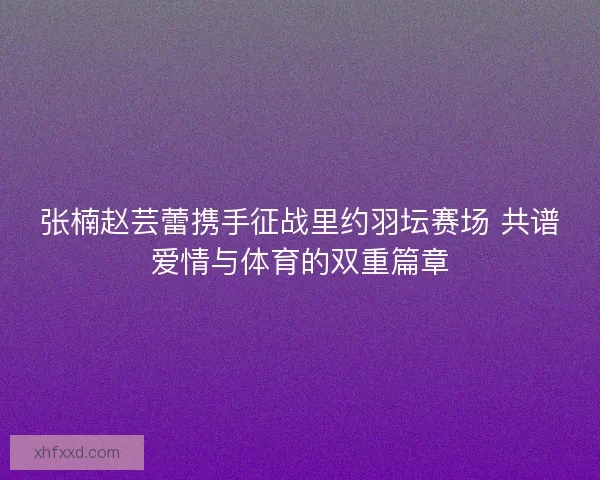 张楠赵芸蕾携手征战里约羽坛赛场 共谱爱情与体育的双重篇章 张楠赵芸蕾携手征战里约羽坛赛场 共谱爱情与体育的双重篇章