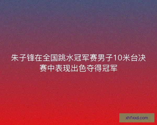 朱子锋在全国跳水冠军赛男子10米台决赛中表现出色夺得冠军 朱子锋在全国跳水冠军赛男子10米台决赛中表现出色夺得冠军