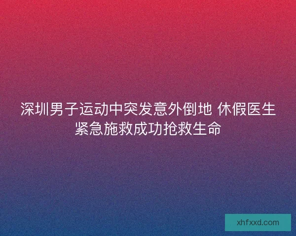 深圳男子运动中突发意外倒地 休假医生紧急施救成功抢救生命 深圳男子运动中突发意外倒地 休假医生紧急施救成功抢救生命