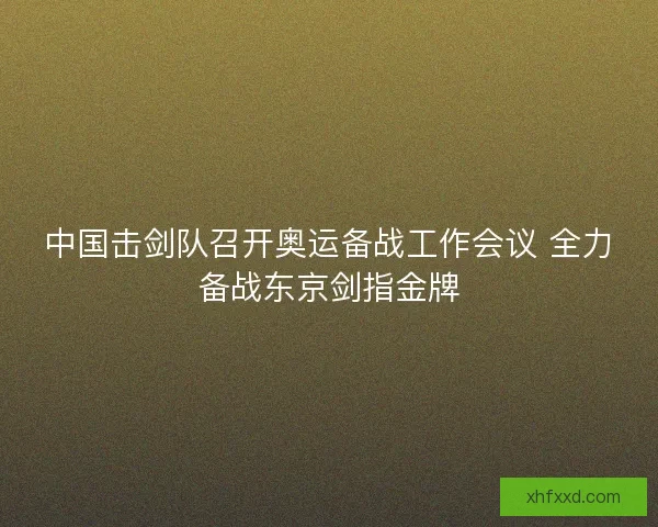 中国击剑队召开奥运备战工作会议 全力备战东京剑指金牌 中国击剑队召开奥运备战工作会议 全力备战东京剑指金牌