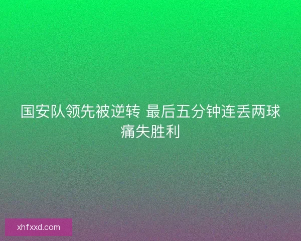 国安队领先被逆转 最后五分钟连丢两球痛失胜利