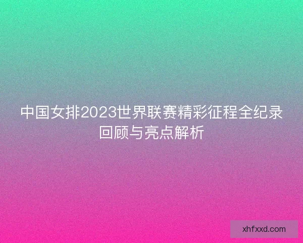 中国女排2023世界联赛精彩征程全纪录回顾与亮点解析 中国女排2023世界联赛精彩征程全纪录回顾与亮点解析