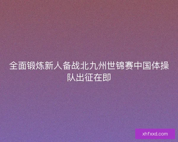 全面锻炼新人备战北九州世锦赛中国体操队出征在即 全面锻炼新人备战北九州世锦赛中国体操队出征在即