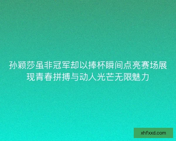 孙颖莎虽非冠军却以捧杯瞬间点亮赛场展现青春拼搏与动人光芒无限魅力