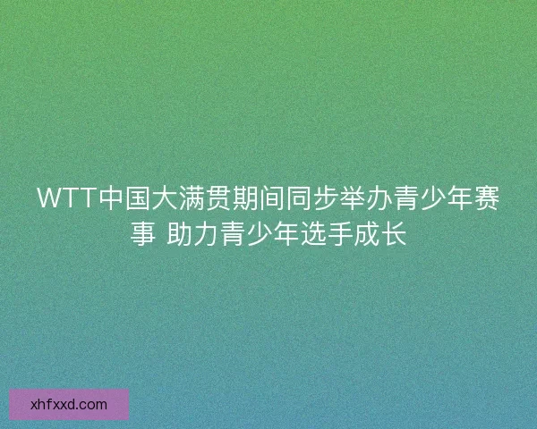 WTT中国大满贯期间同步举办青少年赛事 助力青少年选手成长