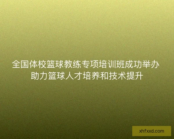 全国体校篮球教练专项培训班成功举办 助力篮球人才培养和技术提升 全国体校篮球教练专项培训班成功举办 助力篮球人才培养和技术提升