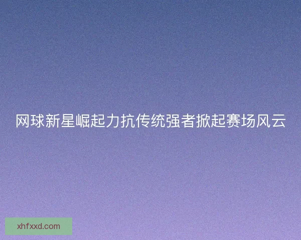 网球新星崛起力抗传统强者掀起赛场风云 网球新星崛起力抗传统强者掀起赛场风云