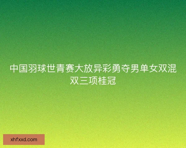 中国羽球世青赛大放异彩勇夺男单女双混双三项桂冠 中国羽球世青赛大放异彩勇夺男单女双混双三项桂冠