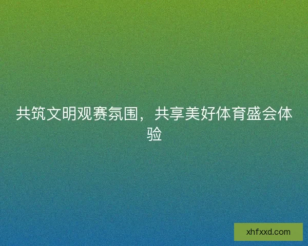 共筑文明观赛氛围,共享美好体育盛会体验 共筑文明观赛氛围,共享美好体育盛会体验