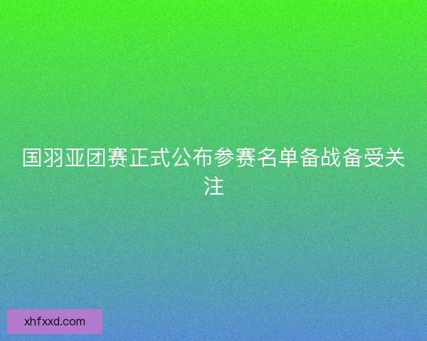 国羽亚团赛正式公布参赛名单备战备受关注