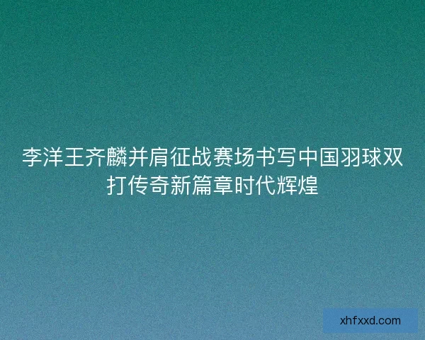 李洋王齐麟并肩征战赛场书写中国羽球双打传奇新篇章时代辉煌