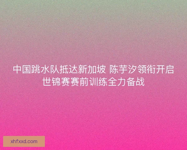 中国跳水队抵达新加坡 陈芋汐领衔开启世锦赛赛前训练全力备战 中国跳水队抵达新加坡 陈芋汐领衔开启世锦赛赛前训练全力备战