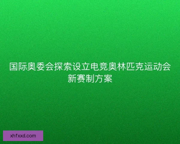 国际奥委会探索设立电竞奥林匹克运动会新赛制方案