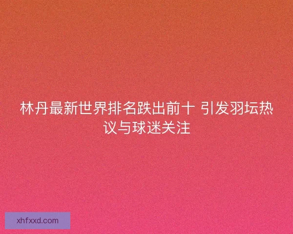 林丹最新世界排名跌出前十 引发羽坛热议与球迷关注 林丹最新世界排名跌出前十 引发羽坛热议与球迷关注