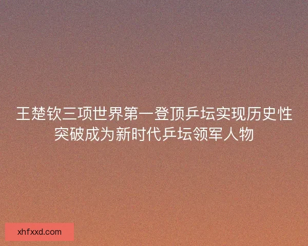 王楚钦三项世界第一登顶乒坛实现历史性突破成为新时代乒坛领军人物 王楚钦三项世界第一登顶乒坛实现历史性突破成为新时代乒坛领军人物