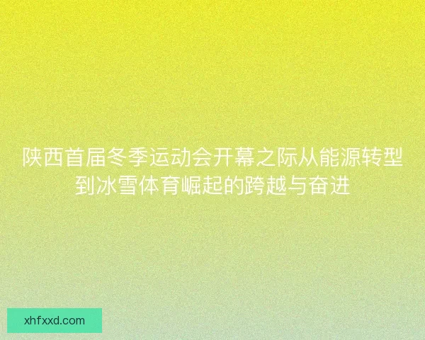 陕西首届冬季运动会开幕之际从能源转型到冰雪体育崛起的跨越与奋进
