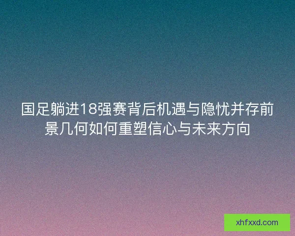国足躺进18强赛背后机遇与隐忧并存前景几何如何重塑信心与未来方向