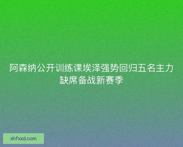 阿森纳公开训练课埃泽强势回归五名主力缺席备战新赛季