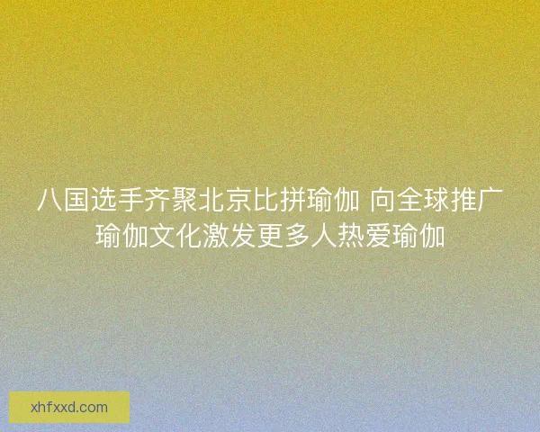 八国选手齐聚北京比拼瑜伽 向全球推广瑜伽文化激发更多人热爱瑜伽