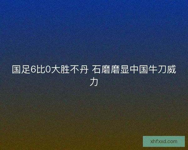 国足6比0大胜不丹 石磨磨显中国牛刀威力 国足6比0大胜不丹 石磨磨显中国牛刀威力